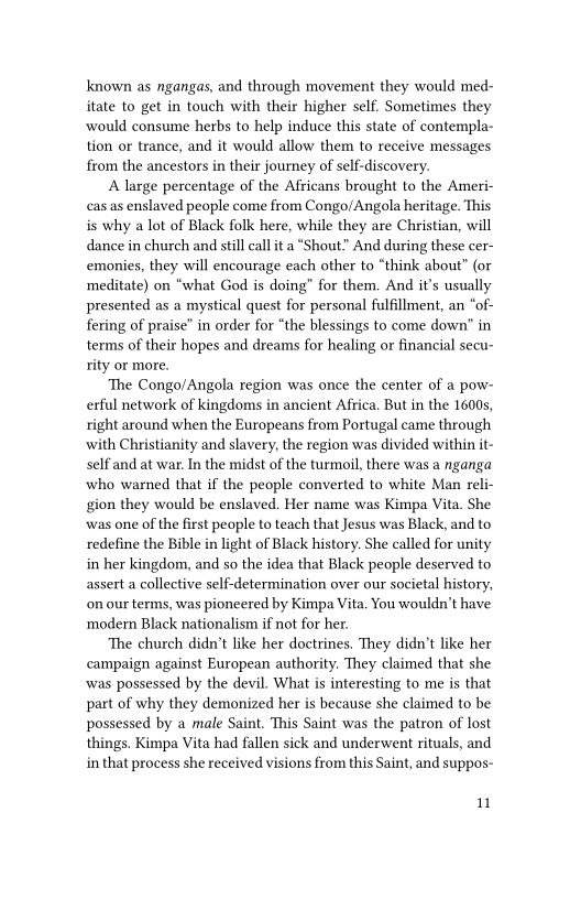 known as ngangas, and through movement they would med-
itate to get in touch with their higher self. Sometimes they
‘would consume herbs to help induce this state of contempla-
tion or trance, and it would allow them to receive messages
from the ancestors in their journey of self-discovery.

A large percentage of the Africans brought to the Ameri-
cas as enslaved people come from Congo/Angola heritage. This
is why a lot of Black folk here, while they are Christian, will
dance in church and still call ita “Shout.” And during these cer-
emonies, they will encourage each other to “think about” (or
meditate) on “what God is doing” for them, And it’s usually
presented as a mystical quest for personal fulfillment, an “of-
fering of praise” in order for “the blessings to come down’ in
terms of their hopes and dreams for healing or financial secu-
rity or more.

‘The Congo/Angola region was once the center of a pow-
erful network of kingdoms in ancient Africa, But in the 1600s,
right around when the Europeans from Portugal came through
with Christianity and slavery, the region was divided within it-
self and at war. In the midst of the turmoil, there was a nganga
who warned that if the people converted to white Man reli-
gion they would be enslaved. Her name was Kimpa Vita. She
was one of the first people to teach that Jesus was Black, and to
redefine the Bible in light of Black history. She called for unity
in her kingdom, and so the idea that Black people deserved to
assert a collective self-determination over our societal history,
on our terms, was pioneered by Kimpa Vita. You wouldn’t have
modern Black nationalism if not for her.

‘The church didn’t like her doctrines. They didn't like her
campaign against European authority. They claimed that she
‘was possessed by the devil. What is interesting to me is that
part of why they demonized her is because she claimed to be
possessed by a male Saint. This Saint was the patron of lost
things. Kimpa Vita had fallen sick and underwent rituals, and
in that process she received visions from this Saint, and suppos-

uw
